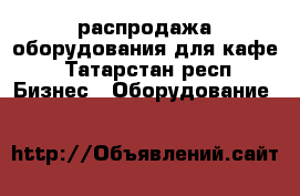 распродажа оборудования для кафе - Татарстан респ. Бизнес » Оборудование   